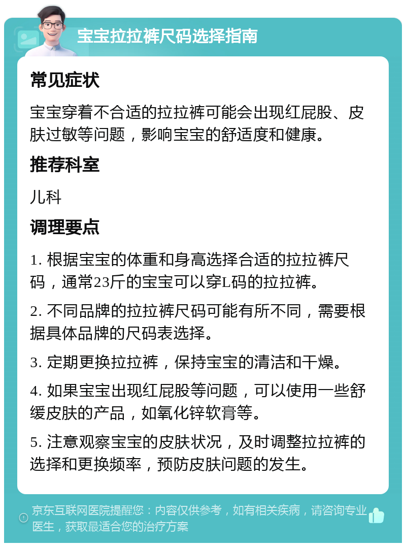 宝宝拉拉裤尺码选择指南 常见症状 宝宝穿着不合适的拉拉裤可能会出现红屁股、皮肤过敏等问题，影响宝宝的舒适度和健康。 推荐科室 儿科 调理要点 1. 根据宝宝的体重和身高选择合适的拉拉裤尺码，通常23斤的宝宝可以穿L码的拉拉裤。 2. 不同品牌的拉拉裤尺码可能有所不同，需要根据具体品牌的尺码表选择。 3. 定期更换拉拉裤，保持宝宝的清洁和干燥。 4. 如果宝宝出现红屁股等问题，可以使用一些舒缓皮肤的产品，如氧化锌软膏等。 5. 注意观察宝宝的皮肤状况，及时调整拉拉裤的选择和更换频率，预防皮肤问题的发生。