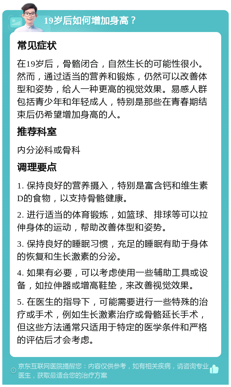 19岁后如何增加身高？ 常见症状 在19岁后，骨骼闭合，自然生长的可能性很小。然而，通过适当的营养和锻炼，仍然可以改善体型和姿势，给人一种更高的视觉效果。易感人群包括青少年和年轻成人，特别是那些在青春期结束后仍希望增加身高的人。 推荐科室 内分泌科或骨科 调理要点 1. 保持良好的营养摄入，特别是富含钙和维生素D的食物，以支持骨骼健康。 2. 进行适当的体育锻炼，如篮球、排球等可以拉伸身体的运动，帮助改善体型和姿势。 3. 保持良好的睡眠习惯，充足的睡眠有助于身体的恢复和生长激素的分泌。 4. 如果有必要，可以考虑使用一些辅助工具或设备，如拉伸器或增高鞋垫，来改善视觉效果。 5. 在医生的指导下，可能需要进行一些特殊的治疗或手术，例如生长激素治疗或骨骼延长手术，但这些方法通常只适用于特定的医学条件和严格的评估后才会考虑。