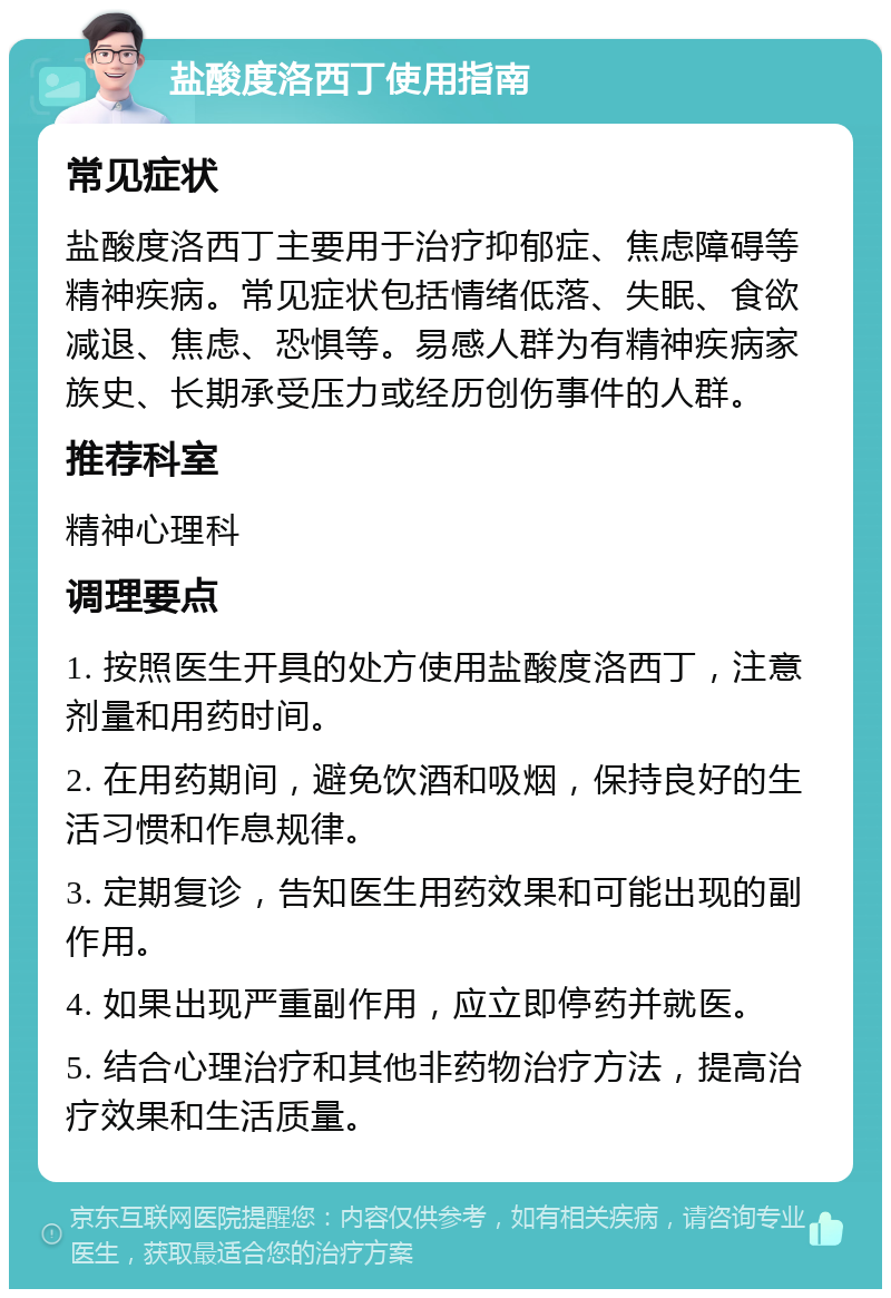 盐酸度洛西丁使用指南 常见症状 盐酸度洛西丁主要用于治疗抑郁症、焦虑障碍等精神疾病。常见症状包括情绪低落、失眠、食欲减退、焦虑、恐惧等。易感人群为有精神疾病家族史、长期承受压力或经历创伤事件的人群。 推荐科室 精神心理科 调理要点 1. 按照医生开具的处方使用盐酸度洛西丁，注意剂量和用药时间。 2. 在用药期间，避免饮酒和吸烟，保持良好的生活习惯和作息规律。 3. 定期复诊，告知医生用药效果和可能出现的副作用。 4. 如果出现严重副作用，应立即停药并就医。 5. 结合心理治疗和其他非药物治疗方法，提高治疗效果和生活质量。