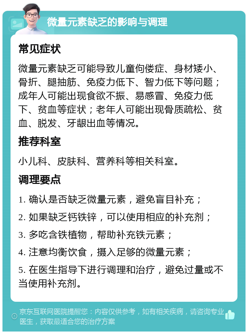 微量元素缺乏的影响与调理 常见症状 微量元素缺乏可能导致儿童佝偻症、身材矮小、骨折、腿抽筋、免疫力低下、智力低下等问题；成年人可能出现食欲不振、易感冒、免疫力低下、贫血等症状；老年人可能出现骨质疏松、贫血、脱发、牙龈出血等情况。 推荐科室 小儿科、皮肤科、营养科等相关科室。 调理要点 1. 确认是否缺乏微量元素，避免盲目补充； 2. 如果缺乏钙铁锌，可以使用相应的补充剂； 3. 多吃含铁植物，帮助补充铁元素； 4. 注意均衡饮食，摄入足够的微量元素； 5. 在医生指导下进行调理和治疗，避免过量或不当使用补充剂。