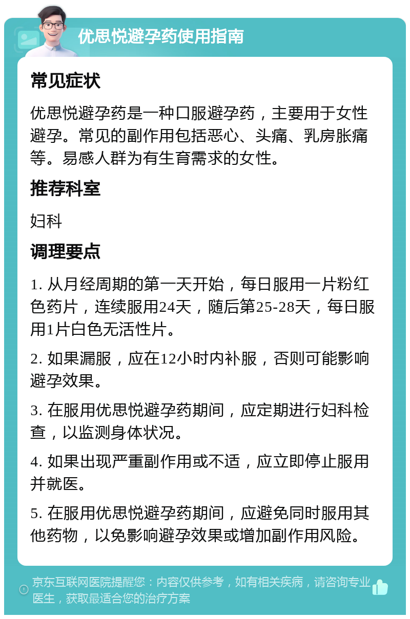 优思悦避孕药使用指南 常见症状 优思悦避孕药是一种口服避孕药，主要用于女性避孕。常见的副作用包括恶心、头痛、乳房胀痛等。易感人群为有生育需求的女性。 推荐科室 妇科 调理要点 1. 从月经周期的第一天开始，每日服用一片粉红色药片，连续服用24天，随后第25-28天，每日服用1片白色无活性片。 2. 如果漏服，应在12小时内补服，否则可能影响避孕效果。 3. 在服用优思悦避孕药期间，应定期进行妇科检查，以监测身体状况。 4. 如果出现严重副作用或不适，应立即停止服用并就医。 5. 在服用优思悦避孕药期间，应避免同时服用其他药物，以免影响避孕效果或增加副作用风险。