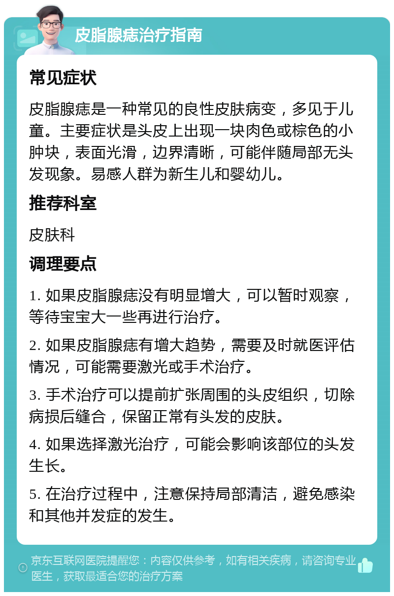 皮脂腺痣治疗指南 常见症状 皮脂腺痣是一种常见的良性皮肤病变，多见于儿童。主要症状是头皮上出现一块肉色或棕色的小肿块，表面光滑，边界清晰，可能伴随局部无头发现象。易感人群为新生儿和婴幼儿。 推荐科室 皮肤科 调理要点 1. 如果皮脂腺痣没有明显增大，可以暂时观察，等待宝宝大一些再进行治疗。 2. 如果皮脂腺痣有增大趋势，需要及时就医评估情况，可能需要激光或手术治疗。 3. 手术治疗可以提前扩张周围的头皮组织，切除病损后缝合，保留正常有头发的皮肤。 4. 如果选择激光治疗，可能会影响该部位的头发生长。 5. 在治疗过程中，注意保持局部清洁，避免感染和其他并发症的发生。