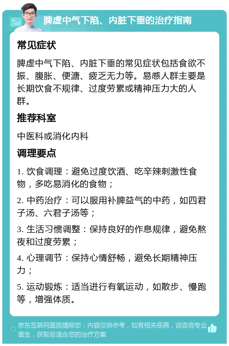 脾虚中气下陷、内脏下垂的治疗指南 常见症状 脾虚中气下陷、内脏下垂的常见症状包括食欲不振、腹胀、便溏、疲乏无力等。易感人群主要是长期饮食不规律、过度劳累或精神压力大的人群。 推荐科室 中医科或消化内科 调理要点 1. 饮食调理：避免过度饮酒、吃辛辣刺激性食物，多吃易消化的食物； 2. 中药治疗：可以服用补脾益气的中药，如四君子汤、六君子汤等； 3. 生活习惯调整：保持良好的作息规律，避免熬夜和过度劳累； 4. 心理调节：保持心情舒畅，避免长期精神压力； 5. 运动锻炼：适当进行有氧运动，如散步、慢跑等，增强体质。