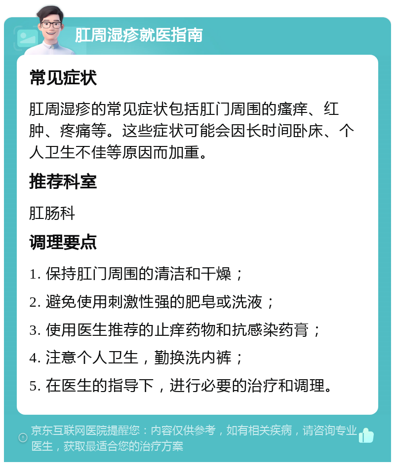 肛周湿疹就医指南 常见症状 肛周湿疹的常见症状包括肛门周围的瘙痒、红肿、疼痛等。这些症状可能会因长时间卧床、个人卫生不佳等原因而加重。 推荐科室 肛肠科 调理要点 1. 保持肛门周围的清洁和干燥； 2. 避免使用刺激性强的肥皂或洗液； 3. 使用医生推荐的止痒药物和抗感染药膏； 4. 注意个人卫生，勤换洗内裤； 5. 在医生的指导下，进行必要的治疗和调理。