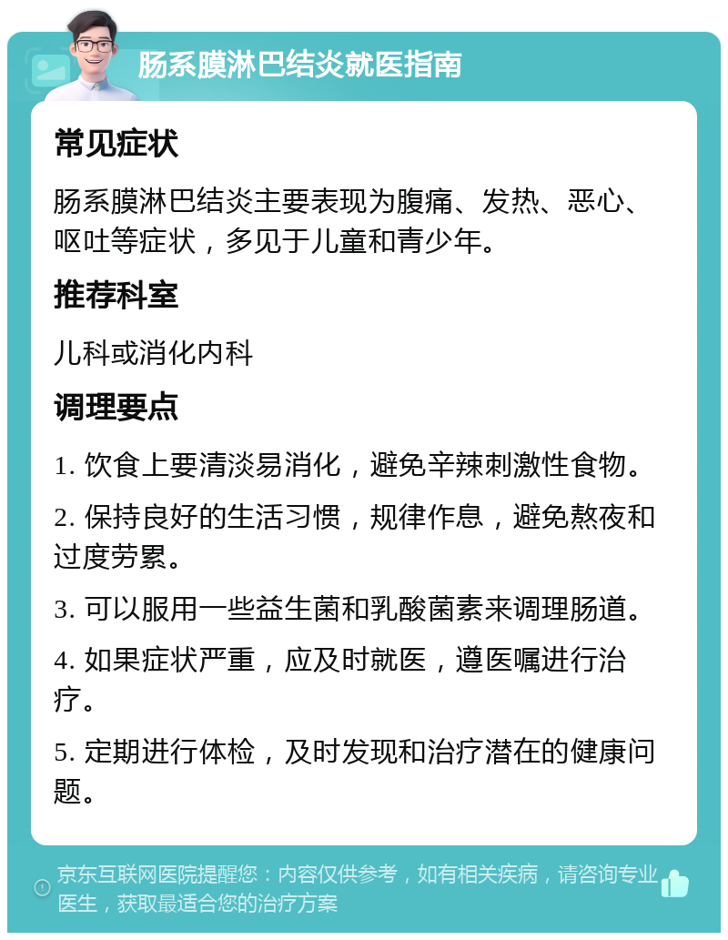 肠系膜淋巴结炎就医指南 常见症状 肠系膜淋巴结炎主要表现为腹痛、发热、恶心、呕吐等症状，多见于儿童和青少年。 推荐科室 儿科或消化内科 调理要点 1. 饮食上要清淡易消化，避免辛辣刺激性食物。 2. 保持良好的生活习惯，规律作息，避免熬夜和过度劳累。 3. 可以服用一些益生菌和乳酸菌素来调理肠道。 4. 如果症状严重，应及时就医，遵医嘱进行治疗。 5. 定期进行体检，及时发现和治疗潜在的健康问题。