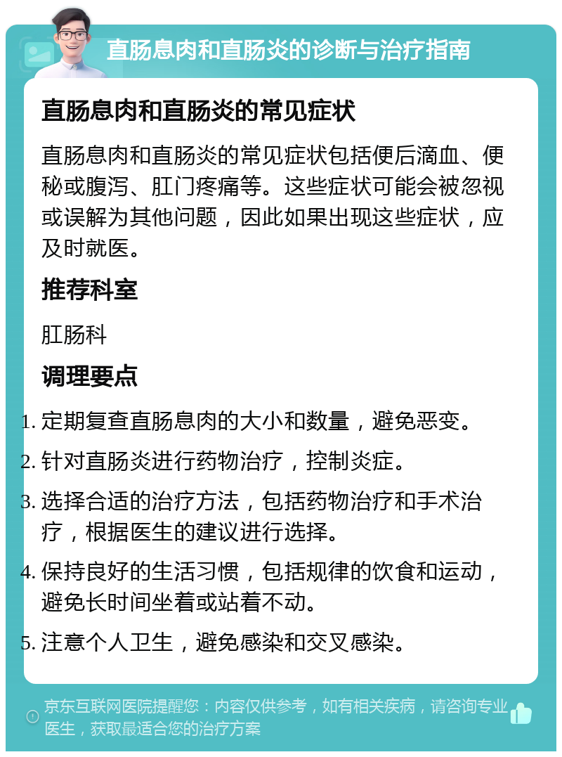 直肠息肉和直肠炎的诊断与治疗指南 直肠息肉和直肠炎的常见症状 直肠息肉和直肠炎的常见症状包括便后滴血、便秘或腹泻、肛门疼痛等。这些症状可能会被忽视或误解为其他问题，因此如果出现这些症状，应及时就医。 推荐科室 肛肠科 调理要点 定期复查直肠息肉的大小和数量，避免恶变。 针对直肠炎进行药物治疗，控制炎症。 选择合适的治疗方法，包括药物治疗和手术治疗，根据医生的建议进行选择。 保持良好的生活习惯，包括规律的饮食和运动，避免长时间坐着或站着不动。 注意个人卫生，避免感染和交叉感染。