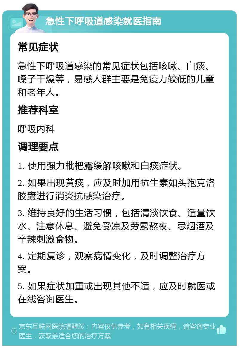 急性下呼吸道感染就医指南 常见症状 急性下呼吸道感染的常见症状包括咳嗽、白痰、嗓子干燥等，易感人群主要是免疫力较低的儿童和老年人。 推荐科室 呼吸内科 调理要点 1. 使用强力枇杷露缓解咳嗽和白痰症状。 2. 如果出现黄痰，应及时加用抗生素如头孢克洛胶囊进行消炎抗感染治疗。 3. 维持良好的生活习惯，包括清淡饮食、适量饮水、注意休息、避免受凉及劳累熬夜、忌烟酒及辛辣刺激食物。 4. 定期复诊，观察病情变化，及时调整治疗方案。 5. 如果症状加重或出现其他不适，应及时就医或在线咨询医生。