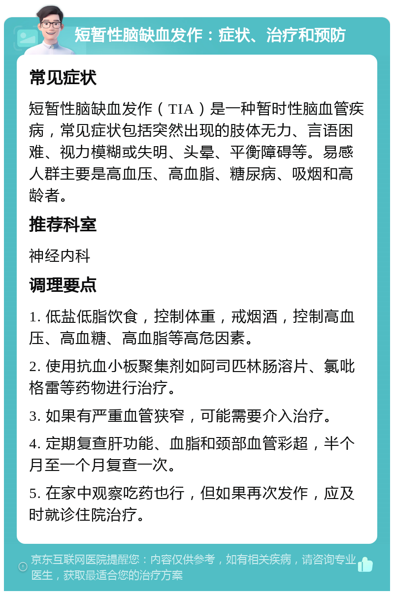 短暂性脑缺血发作：症状、治疗和预防 常见症状 短暂性脑缺血发作（TIA）是一种暂时性脑血管疾病，常见症状包括突然出现的肢体无力、言语困难、视力模糊或失明、头晕、平衡障碍等。易感人群主要是高血压、高血脂、糖尿病、吸烟和高龄者。 推荐科室 神经内科 调理要点 1. 低盐低脂饮食，控制体重，戒烟酒，控制高血压、高血糖、高血脂等高危因素。 2. 使用抗血小板聚集剂如阿司匹林肠溶片、氯吡格雷等药物进行治疗。 3. 如果有严重血管狭窄，可能需要介入治疗。 4. 定期复查肝功能、血脂和颈部血管彩超，半个月至一个月复查一次。 5. 在家中观察吃药也行，但如果再次发作，应及时就诊住院治疗。