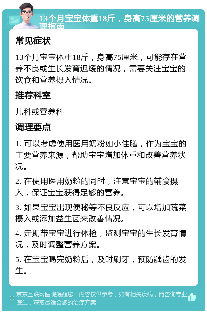 13个月宝宝体重18斤，身高75厘米的营养调理指南 常见症状 13个月宝宝体重18斤，身高75厘米，可能存在营养不良或生长发育迟缓的情况，需要关注宝宝的饮食和营养摄入情况。 推荐科室 儿科或营养科 调理要点 1. 可以考虑使用医用奶粉如小佳膳，作为宝宝的主要营养来源，帮助宝宝增加体重和改善营养状况。 2. 在使用医用奶粉的同时，注意宝宝的辅食摄入，保证宝宝获得足够的营养。 3. 如果宝宝出现便秘等不良反应，可以增加蔬菜摄入或添加益生菌来改善情况。 4. 定期带宝宝进行体检，监测宝宝的生长发育情况，及时调整营养方案。 5. 在宝宝喝完奶粉后，及时刷牙，预防龋齿的发生。