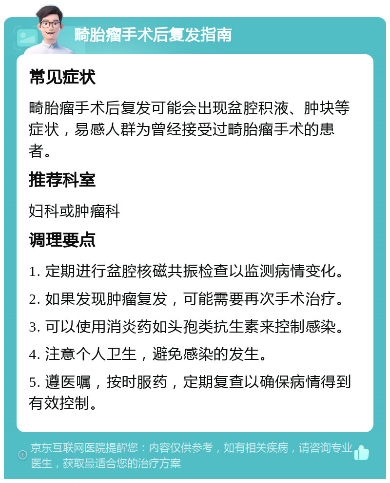 畸胎瘤手术后复发指南 常见症状 畸胎瘤手术后复发可能会出现盆腔积液、肿块等症状，易感人群为曾经接受过畸胎瘤手术的患者。 推荐科室 妇科或肿瘤科 调理要点 1. 定期进行盆腔核磁共振检查以监测病情变化。 2. 如果发现肿瘤复发，可能需要再次手术治疗。 3. 可以使用消炎药如头孢类抗生素来控制感染。 4. 注意个人卫生，避免感染的发生。 5. 遵医嘱，按时服药，定期复查以确保病情得到有效控制。