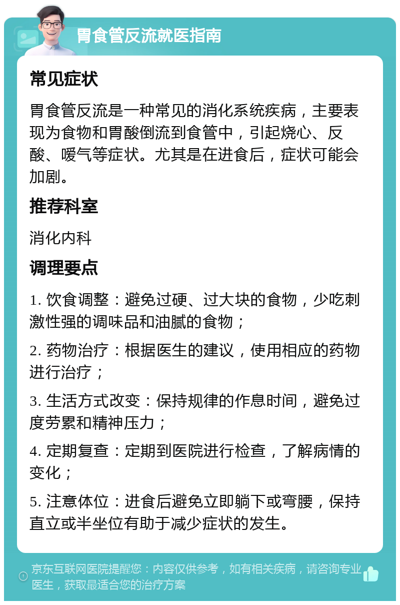 胃食管反流就医指南 常见症状 胃食管反流是一种常见的消化系统疾病，主要表现为食物和胃酸倒流到食管中，引起烧心、反酸、嗳气等症状。尤其是在进食后，症状可能会加剧。 推荐科室 消化内科 调理要点 1. 饮食调整：避免过硬、过大块的食物，少吃刺激性强的调味品和油腻的食物； 2. 药物治疗：根据医生的建议，使用相应的药物进行治疗； 3. 生活方式改变：保持规律的作息时间，避免过度劳累和精神压力； 4. 定期复查：定期到医院进行检查，了解病情的变化； 5. 注意体位：进食后避免立即躺下或弯腰，保持直立或半坐位有助于减少症状的发生。