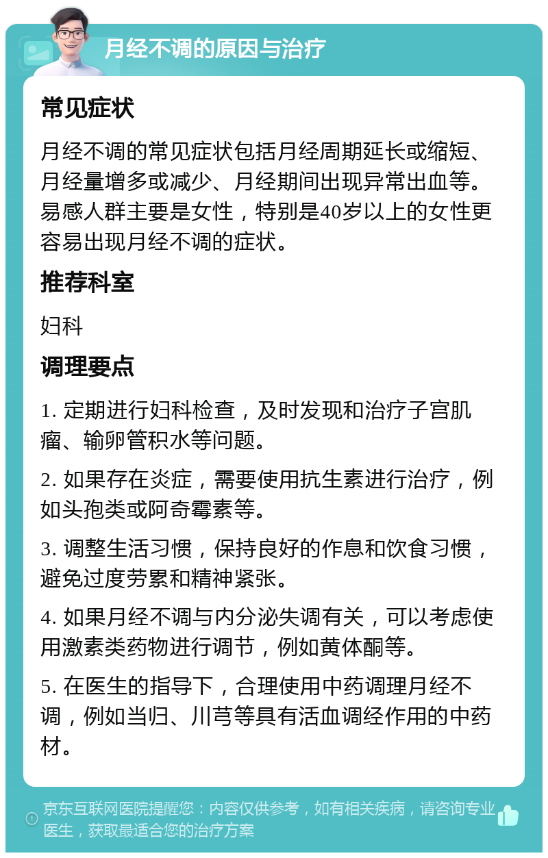 月经不调的原因与治疗 常见症状 月经不调的常见症状包括月经周期延长或缩短、月经量增多或减少、月经期间出现异常出血等。易感人群主要是女性，特别是40岁以上的女性更容易出现月经不调的症状。 推荐科室 妇科 调理要点 1. 定期进行妇科检查，及时发现和治疗子宫肌瘤、输卵管积水等问题。 2. 如果存在炎症，需要使用抗生素进行治疗，例如头孢类或阿奇霉素等。 3. 调整生活习惯，保持良好的作息和饮食习惯，避免过度劳累和精神紧张。 4. 如果月经不调与内分泌失调有关，可以考虑使用激素类药物进行调节，例如黄体酮等。 5. 在医生的指导下，合理使用中药调理月经不调，例如当归、川芎等具有活血调经作用的中药材。