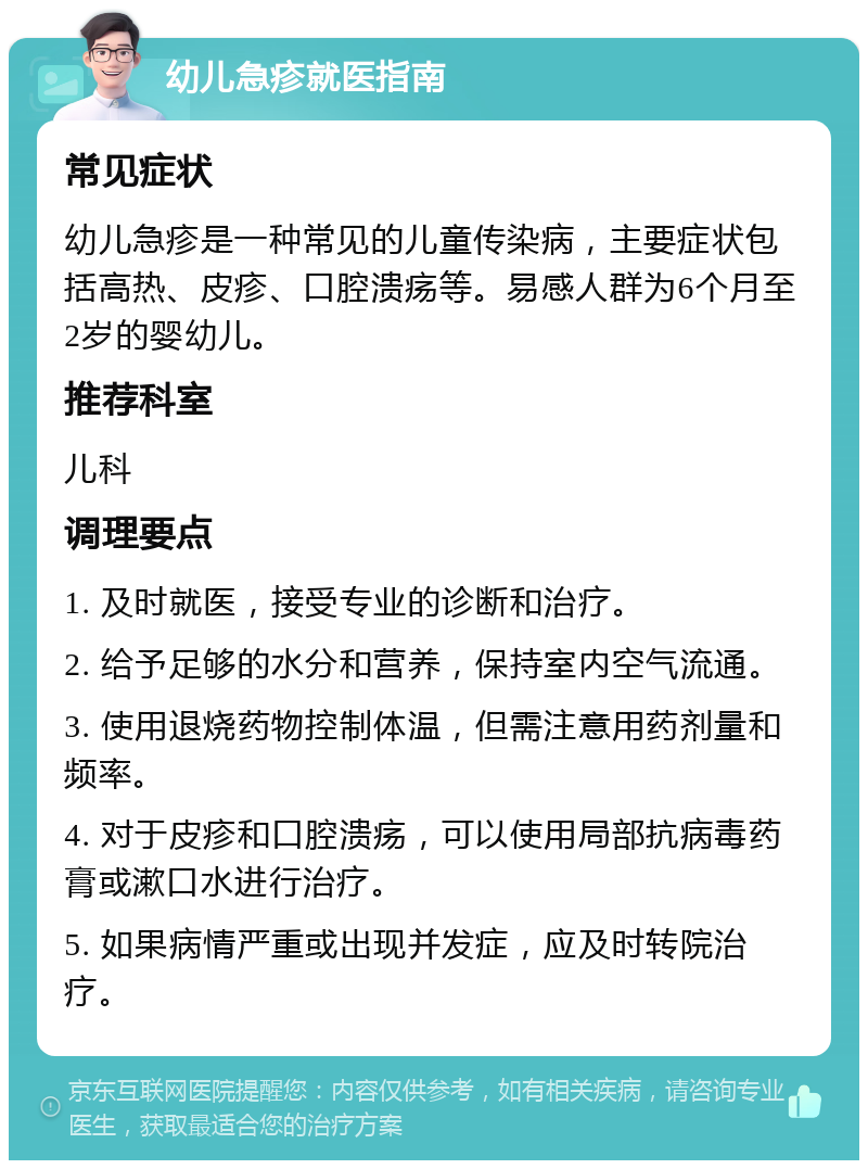 幼儿急疹就医指南 常见症状 幼儿急疹是一种常见的儿童传染病，主要症状包括高热、皮疹、口腔溃疡等。易感人群为6个月至2岁的婴幼儿。 推荐科室 儿科 调理要点 1. 及时就医，接受专业的诊断和治疗。 2. 给予足够的水分和营养，保持室内空气流通。 3. 使用退烧药物控制体温，但需注意用药剂量和频率。 4. 对于皮疹和口腔溃疡，可以使用局部抗病毒药膏或漱口水进行治疗。 5. 如果病情严重或出现并发症，应及时转院治疗。