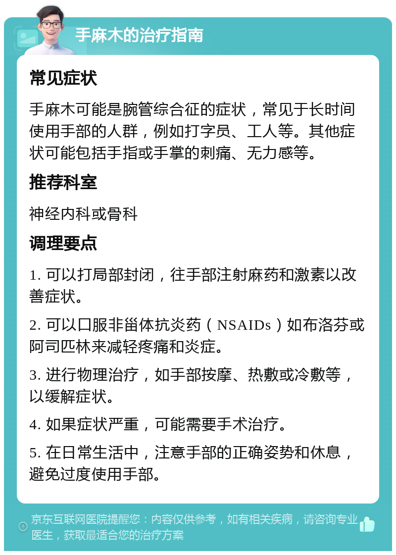 手麻木的治疗指南 常见症状 手麻木可能是腕管综合征的症状，常见于长时间使用手部的人群，例如打字员、工人等。其他症状可能包括手指或手掌的刺痛、无力感等。 推荐科室 神经内科或骨科 调理要点 1. 可以打局部封闭，往手部注射麻药和激素以改善症状。 2. 可以口服非甾体抗炎药（NSAIDs）如布洛芬或阿司匹林来减轻疼痛和炎症。 3. 进行物理治疗，如手部按摩、热敷或冷敷等，以缓解症状。 4. 如果症状严重，可能需要手术治疗。 5. 在日常生活中，注意手部的正确姿势和休息，避免过度使用手部。