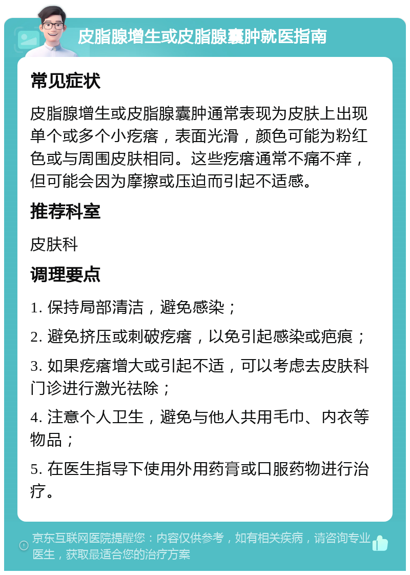 皮脂腺增生或皮脂腺囊肿就医指南 常见症状 皮脂腺增生或皮脂腺囊肿通常表现为皮肤上出现单个或多个小疙瘩，表面光滑，颜色可能为粉红色或与周围皮肤相同。这些疙瘩通常不痛不痒，但可能会因为摩擦或压迫而引起不适感。 推荐科室 皮肤科 调理要点 1. 保持局部清洁，避免感染； 2. 避免挤压或刺破疙瘩，以免引起感染或疤痕； 3. 如果疙瘩增大或引起不适，可以考虑去皮肤科门诊进行激光祛除； 4. 注意个人卫生，避免与他人共用毛巾、内衣等物品； 5. 在医生指导下使用外用药膏或口服药物进行治疗。