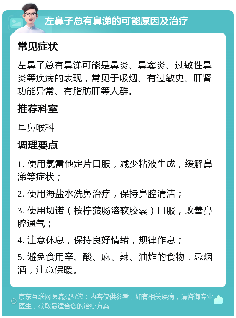 左鼻子总有鼻涕的可能原因及治疗 常见症状 左鼻子总有鼻涕可能是鼻炎、鼻窦炎、过敏性鼻炎等疾病的表现，常见于吸烟、有过敏史、肝肾功能异常、有脂肪肝等人群。 推荐科室 耳鼻喉科 调理要点 1. 使用氯雷他定片口服，减少粘液生成，缓解鼻涕等症状； 2. 使用海盐水洗鼻治疗，保持鼻腔清洁； 3. 使用切诺（桉柠蒎肠溶软胶囊）口服，改善鼻腔通气； 4. 注意休息，保持良好情绪，规律作息； 5. 避免食用辛、酸、麻、辣、油炸的食物，忌烟酒，注意保暖。