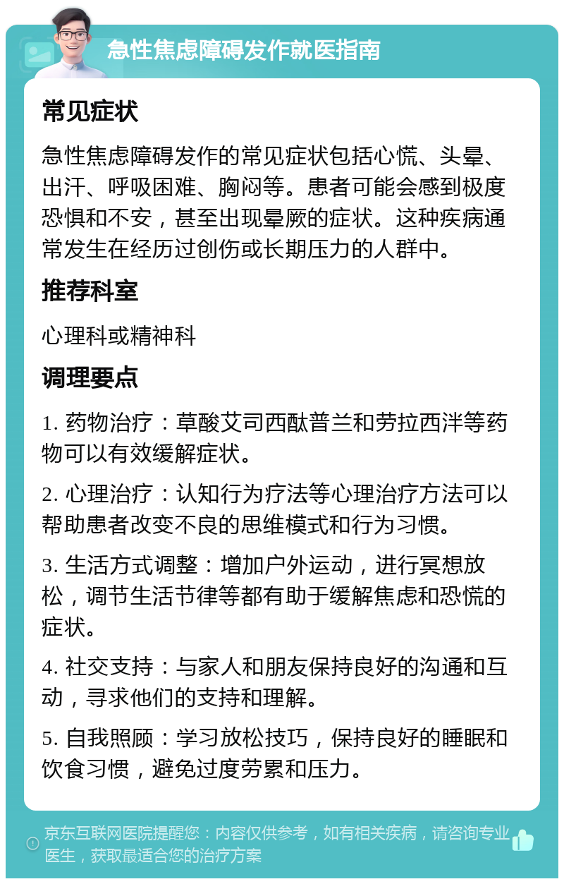 急性焦虑障碍发作就医指南 常见症状 急性焦虑障碍发作的常见症状包括心慌、头晕、出汗、呼吸困难、胸闷等。患者可能会感到极度恐惧和不安，甚至出现晕厥的症状。这种疾病通常发生在经历过创伤或长期压力的人群中。 推荐科室 心理科或精神科 调理要点 1. 药物治疗：草酸艾司西酞普兰和劳拉西泮等药物可以有效缓解症状。 2. 心理治疗：认知行为疗法等心理治疗方法可以帮助患者改变不良的思维模式和行为习惯。 3. 生活方式调整：增加户外运动，进行冥想放松，调节生活节律等都有助于缓解焦虑和恐慌的症状。 4. 社交支持：与家人和朋友保持良好的沟通和互动，寻求他们的支持和理解。 5. 自我照顾：学习放松技巧，保持良好的睡眠和饮食习惯，避免过度劳累和压力。