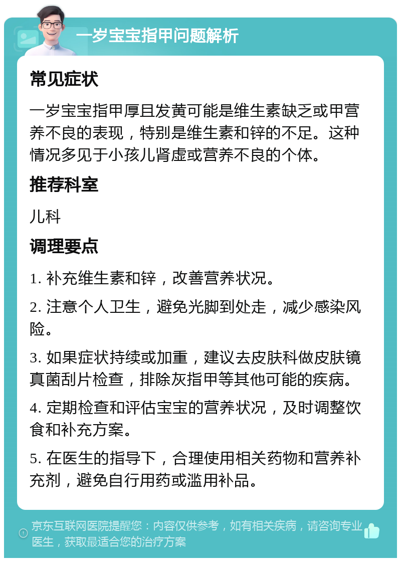 一岁宝宝指甲问题解析 常见症状 一岁宝宝指甲厚且发黄可能是维生素缺乏或甲营养不良的表现，特别是维生素和锌的不足。这种情况多见于小孩儿肾虚或营养不良的个体。 推荐科室 儿科 调理要点 1. 补充维生素和锌，改善营养状况。 2. 注意个人卫生，避免光脚到处走，减少感染风险。 3. 如果症状持续或加重，建议去皮肤科做皮肤镜真菌刮片检查，排除灰指甲等其他可能的疾病。 4. 定期检查和评估宝宝的营养状况，及时调整饮食和补充方案。 5. 在医生的指导下，合理使用相关药物和营养补充剂，避免自行用药或滥用补品。