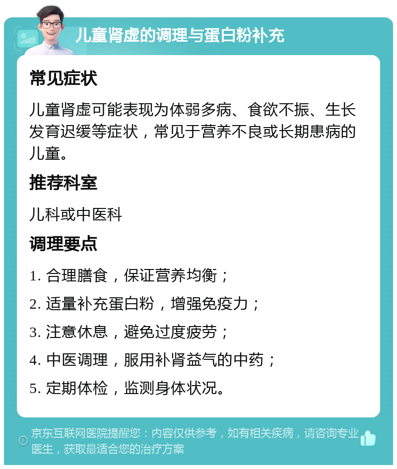 儿童肾虚的调理与蛋白粉补充 常见症状 儿童肾虚可能表现为体弱多病、食欲不振、生长发育迟缓等症状，常见于营养不良或长期患病的儿童。 推荐科室 儿科或中医科 调理要点 1. 合理膳食，保证营养均衡； 2. 适量补充蛋白粉，增强免疫力； 3. 注意休息，避免过度疲劳； 4. 中医调理，服用补肾益气的中药； 5. 定期体检，监测身体状况。