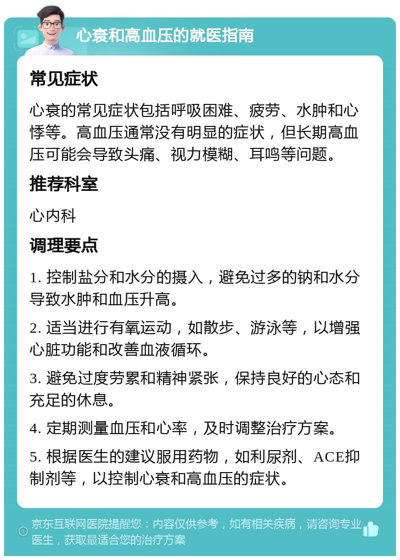 心衰和高血压的就医指南 常见症状 心衰的常见症状包括呼吸困难、疲劳、水肿和心悸等。高血压通常没有明显的症状，但长期高血压可能会导致头痛、视力模糊、耳鸣等问题。 推荐科室 心内科 调理要点 1. 控制盐分和水分的摄入，避免过多的钠和水分导致水肿和血压升高。 2. 适当进行有氧运动，如散步、游泳等，以增强心脏功能和改善血液循环。 3. 避免过度劳累和精神紧张，保持良好的心态和充足的休息。 4. 定期测量血压和心率，及时调整治疗方案。 5. 根据医生的建议服用药物，如利尿剂、ACE抑制剂等，以控制心衰和高血压的症状。