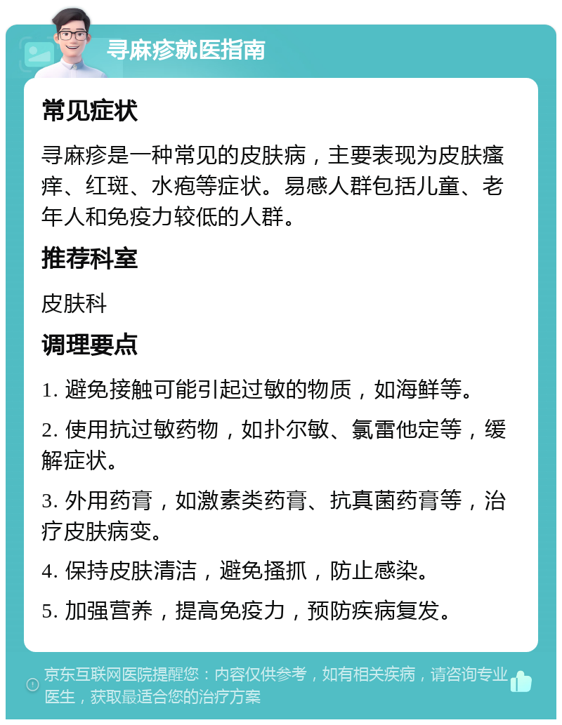 寻麻疹就医指南 常见症状 寻麻疹是一种常见的皮肤病，主要表现为皮肤瘙痒、红斑、水疱等症状。易感人群包括儿童、老年人和免疫力较低的人群。 推荐科室 皮肤科 调理要点 1. 避免接触可能引起过敏的物质，如海鲜等。 2. 使用抗过敏药物，如扑尔敏、氯雷他定等，缓解症状。 3. 外用药膏，如激素类药膏、抗真菌药膏等，治疗皮肤病变。 4. 保持皮肤清洁，避免搔抓，防止感染。 5. 加强营养，提高免疫力，预防疾病复发。