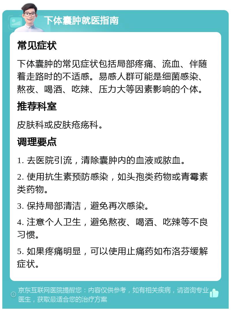 下体囊肿就医指南 常见症状 下体囊肿的常见症状包括局部疼痛、流血、伴随着走路时的不适感。易感人群可能是细菌感染、熬夜、喝酒、吃辣、压力大等因素影响的个体。 推荐科室 皮肤科或皮肤疮疡科。 调理要点 1. 去医院引流，清除囊肿内的血液或脓血。 2. 使用抗生素预防感染，如头孢类药物或青霉素类药物。 3. 保持局部清洁，避免再次感染。 4. 注意个人卫生，避免熬夜、喝酒、吃辣等不良习惯。 5. 如果疼痛明显，可以使用止痛药如布洛芬缓解症状。