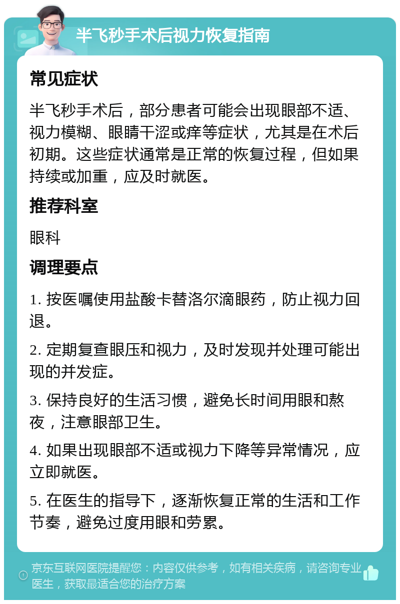 半飞秒手术后视力恢复指南 常见症状 半飞秒手术后，部分患者可能会出现眼部不适、视力模糊、眼睛干涩或痒等症状，尤其是在术后初期。这些症状通常是正常的恢复过程，但如果持续或加重，应及时就医。 推荐科室 眼科 调理要点 1. 按医嘱使用盐酸卡替洛尔滴眼药，防止视力回退。 2. 定期复查眼压和视力，及时发现并处理可能出现的并发症。 3. 保持良好的生活习惯，避免长时间用眼和熬夜，注意眼部卫生。 4. 如果出现眼部不适或视力下降等异常情况，应立即就医。 5. 在医生的指导下，逐渐恢复正常的生活和工作节奏，避免过度用眼和劳累。