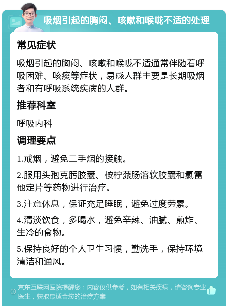 吸烟引起的胸闷、咳嗽和喉咙不适的处理 常见症状 吸烟引起的胸闷、咳嗽和喉咙不适通常伴随着呼吸困难、咳痰等症状，易感人群主要是长期吸烟者和有呼吸系统疾病的人群。 推荐科室 呼吸内科 调理要点 1.戒烟，避免二手烟的接触。 2.服用头孢克肟胶囊、桉柠蒎肠溶软胶囊和氯雷他定片等药物进行治疗。 3.注意休息，保证充足睡眠，避免过度劳累。 4.清淡饮食，多喝水，避免辛辣、油腻、煎炸、生冷的食物。 5.保持良好的个人卫生习惯，勤洗手，保持环境清洁和通风。