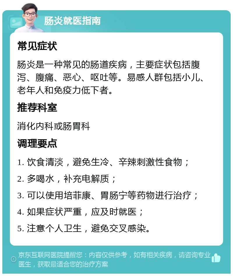 肠炎就医指南 常见症状 肠炎是一种常见的肠道疾病，主要症状包括腹泻、腹痛、恶心、呕吐等。易感人群包括小儿、老年人和免疫力低下者。 推荐科室 消化内科或肠胃科 调理要点 1. 饮食清淡，避免生冷、辛辣刺激性食物； 2. 多喝水，补充电解质； 3. 可以使用培菲康、胃肠宁等药物进行治疗； 4. 如果症状严重，应及时就医； 5. 注意个人卫生，避免交叉感染。