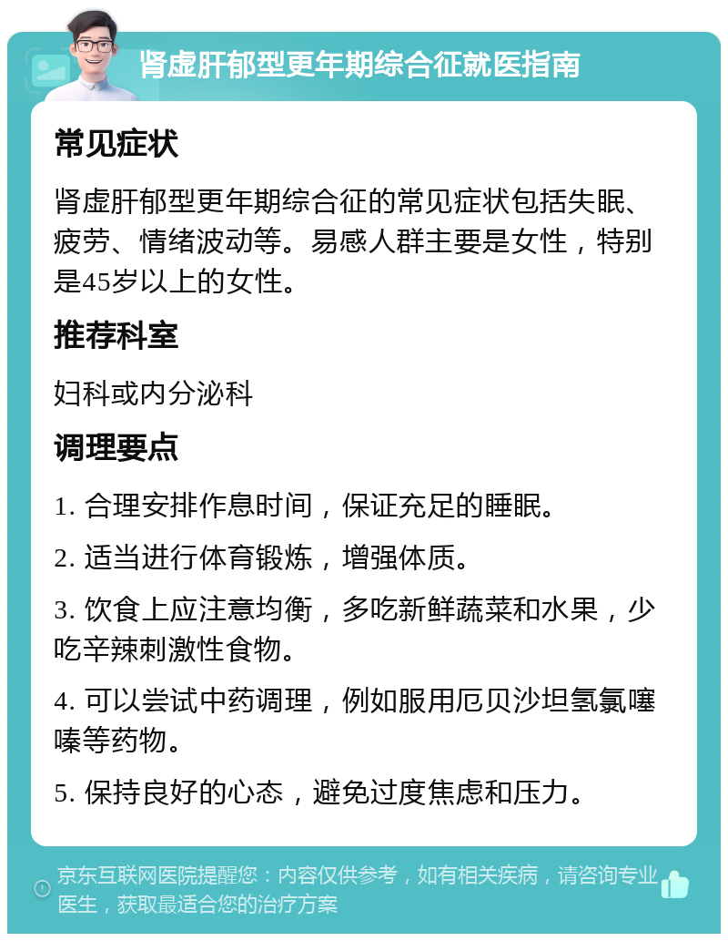 肾虚肝郁型更年期综合征就医指南 常见症状 肾虚肝郁型更年期综合征的常见症状包括失眠、疲劳、情绪波动等。易感人群主要是女性，特别是45岁以上的女性。 推荐科室 妇科或内分泌科 调理要点 1. 合理安排作息时间，保证充足的睡眠。 2. 适当进行体育锻炼，增强体质。 3. 饮食上应注意均衡，多吃新鲜蔬菜和水果，少吃辛辣刺激性食物。 4. 可以尝试中药调理，例如服用厄贝沙坦氢氯噻嗪等药物。 5. 保持良好的心态，避免过度焦虑和压力。