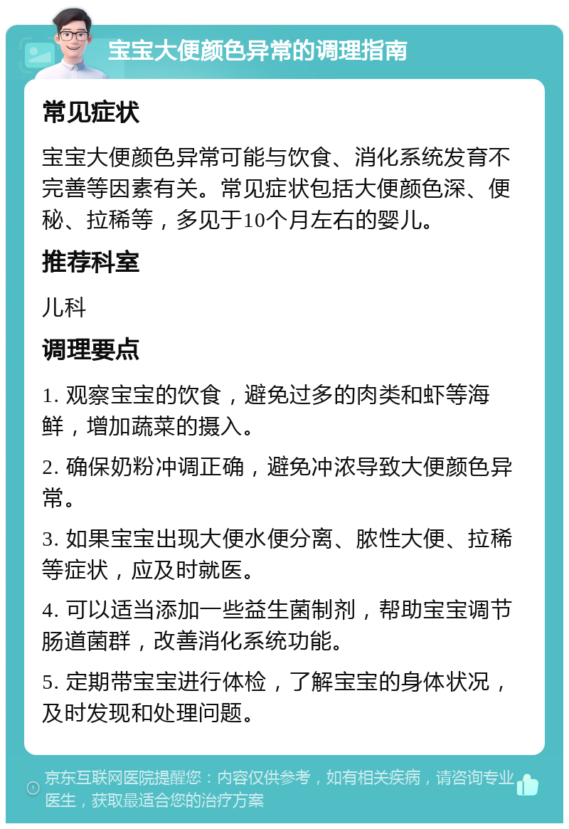 宝宝大便颜色异常的调理指南 常见症状 宝宝大便颜色异常可能与饮食、消化系统发育不完善等因素有关。常见症状包括大便颜色深、便秘、拉稀等，多见于10个月左右的婴儿。 推荐科室 儿科 调理要点 1. 观察宝宝的饮食，避免过多的肉类和虾等海鲜，增加蔬菜的摄入。 2. 确保奶粉冲调正确，避免冲浓导致大便颜色异常。 3. 如果宝宝出现大便水便分离、脓性大便、拉稀等症状，应及时就医。 4. 可以适当添加一些益生菌制剂，帮助宝宝调节肠道菌群，改善消化系统功能。 5. 定期带宝宝进行体检，了解宝宝的身体状况，及时发现和处理问题。