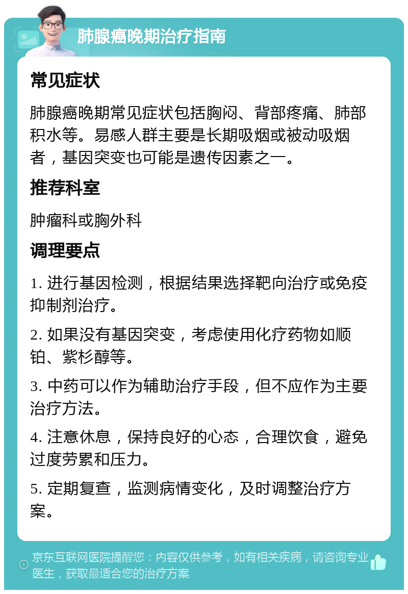 肺腺癌晚期治疗指南 常见症状 肺腺癌晚期常见症状包括胸闷、背部疼痛、肺部积水等。易感人群主要是长期吸烟或被动吸烟者，基因突变也可能是遗传因素之一。 推荐科室 肿瘤科或胸外科 调理要点 1. 进行基因检测，根据结果选择靶向治疗或免疫抑制剂治疗。 2. 如果没有基因突变，考虑使用化疗药物如顺铂、紫杉醇等。 3. 中药可以作为辅助治疗手段，但不应作为主要治疗方法。 4. 注意休息，保持良好的心态，合理饮食，避免过度劳累和压力。 5. 定期复查，监测病情变化，及时调整治疗方案。