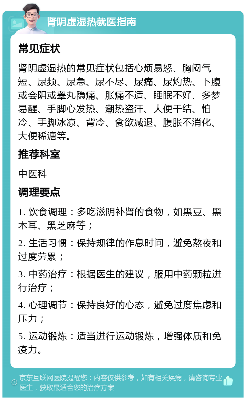 肾阴虚湿热就医指南 常见症状 肾阴虚湿热的常见症状包括心烦易怒、胸闷气短、尿频、尿急、尿不尽、尿痛、尿灼热、下腹或会阴或睾丸隐痛、胀痛不适、睡眠不好、多梦易醒、手脚心发热、潮热盗汗、大便干结、怕冷、手脚冰凉、背冷、食欲减退、腹胀不消化、大便稀溏等。 推荐科室 中医科 调理要点 1. 饮食调理：多吃滋阴补肾的食物，如黑豆、黑木耳、黑芝麻等； 2. 生活习惯：保持规律的作息时间，避免熬夜和过度劳累； 3. 中药治疗：根据医生的建议，服用中药颗粒进行治疗； 4. 心理调节：保持良好的心态，避免过度焦虑和压力； 5. 运动锻炼：适当进行运动锻炼，增强体质和免疫力。