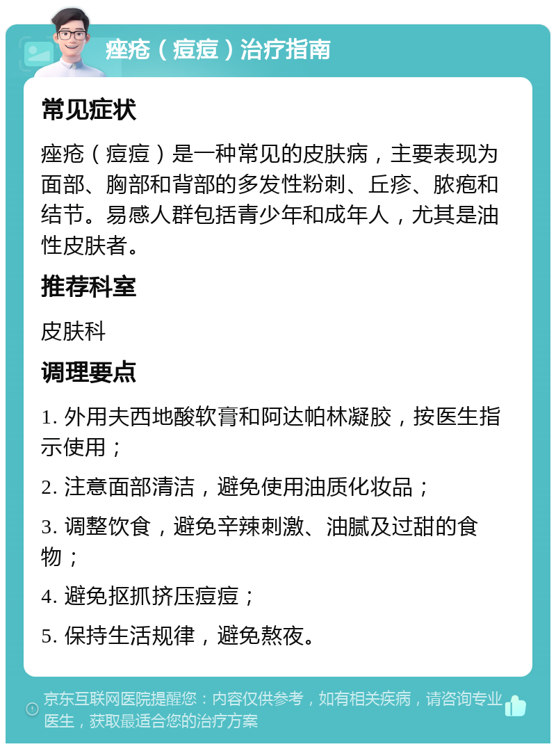 痤疮（痘痘）治疗指南 常见症状 痤疮（痘痘）是一种常见的皮肤病，主要表现为面部、胸部和背部的多发性粉刺、丘疹、脓疱和结节。易感人群包括青少年和成年人，尤其是油性皮肤者。 推荐科室 皮肤科 调理要点 1. 外用夫西地酸软膏和阿达帕林凝胶，按医生指示使用； 2. 注意面部清洁，避免使用油质化妆品； 3. 调整饮食，避免辛辣刺激、油腻及过甜的食物； 4. 避免抠抓挤压痘痘； 5. 保持生活规律，避免熬夜。