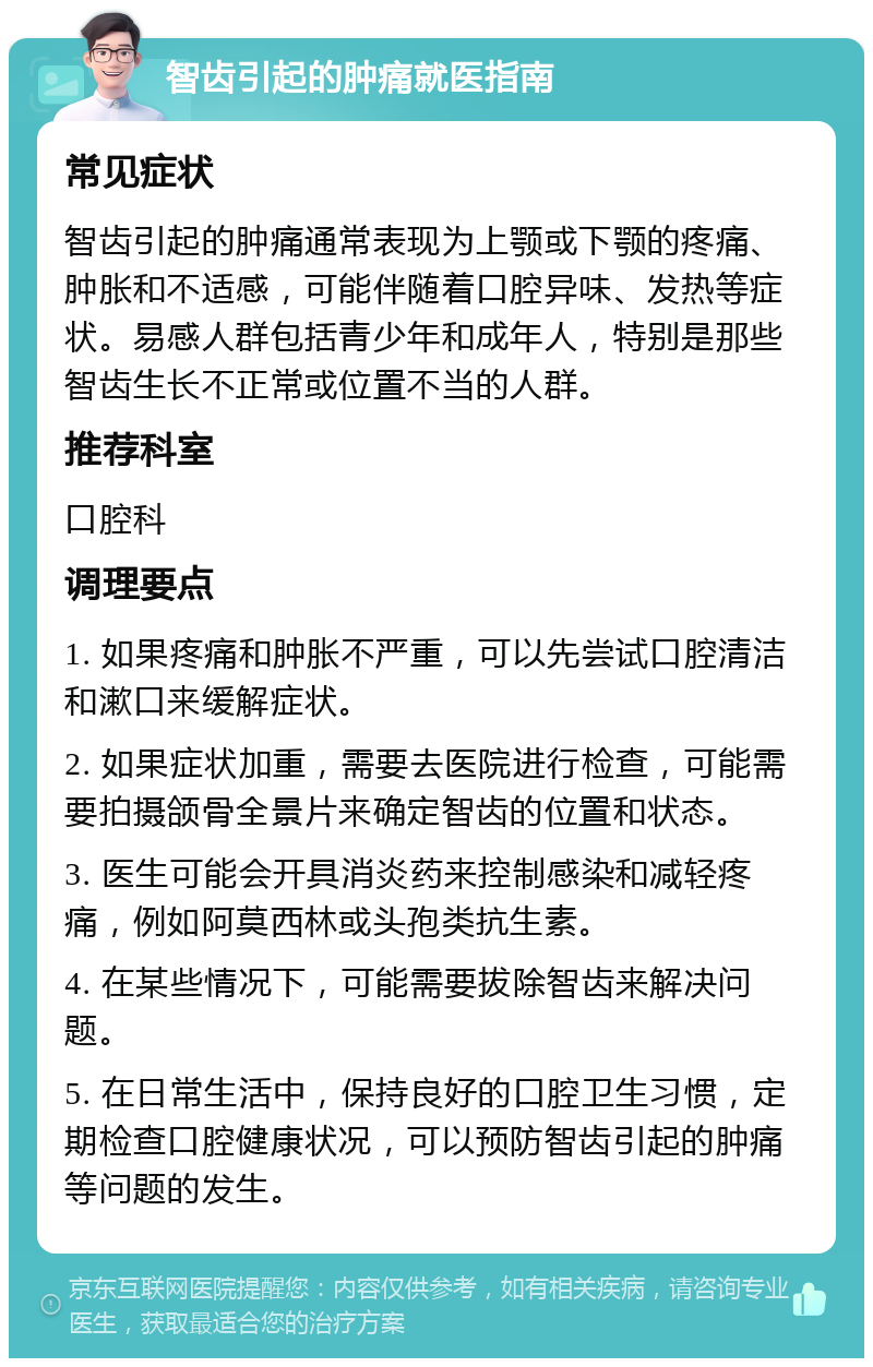 智齿引起的肿痛就医指南 常见症状 智齿引起的肿痛通常表现为上颚或下颚的疼痛、肿胀和不适感，可能伴随着口腔异味、发热等症状。易感人群包括青少年和成年人，特别是那些智齿生长不正常或位置不当的人群。 推荐科室 口腔科 调理要点 1. 如果疼痛和肿胀不严重，可以先尝试口腔清洁和漱口来缓解症状。 2. 如果症状加重，需要去医院进行检查，可能需要拍摄颌骨全景片来确定智齿的位置和状态。 3. 医生可能会开具消炎药来控制感染和减轻疼痛，例如阿莫西林或头孢类抗生素。 4. 在某些情况下，可能需要拔除智齿来解决问题。 5. 在日常生活中，保持良好的口腔卫生习惯，定期检查口腔健康状况，可以预防智齿引起的肿痛等问题的发生。