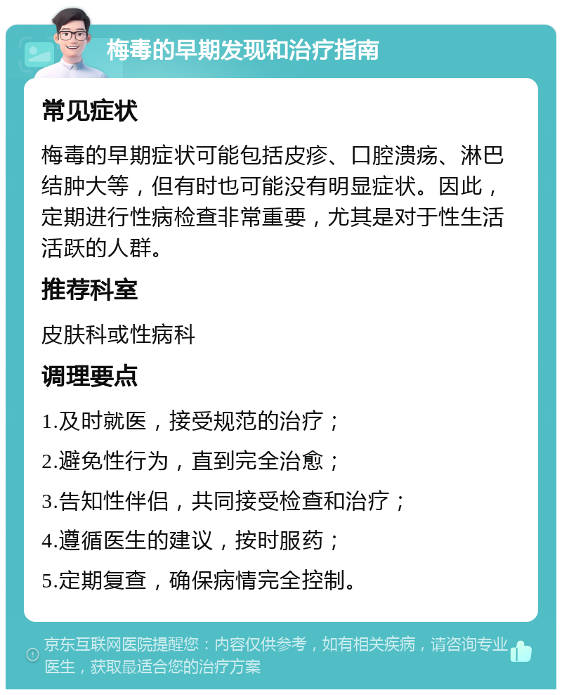 梅毒的早期发现和治疗指南 常见症状 梅毒的早期症状可能包括皮疹、口腔溃疡、淋巴结肿大等，但有时也可能没有明显症状。因此，定期进行性病检查非常重要，尤其是对于性生活活跃的人群。 推荐科室 皮肤科或性病科 调理要点 1.及时就医，接受规范的治疗； 2.避免性行为，直到完全治愈； 3.告知性伴侣，共同接受检查和治疗； 4.遵循医生的建议，按时服药； 5.定期复查，确保病情完全控制。