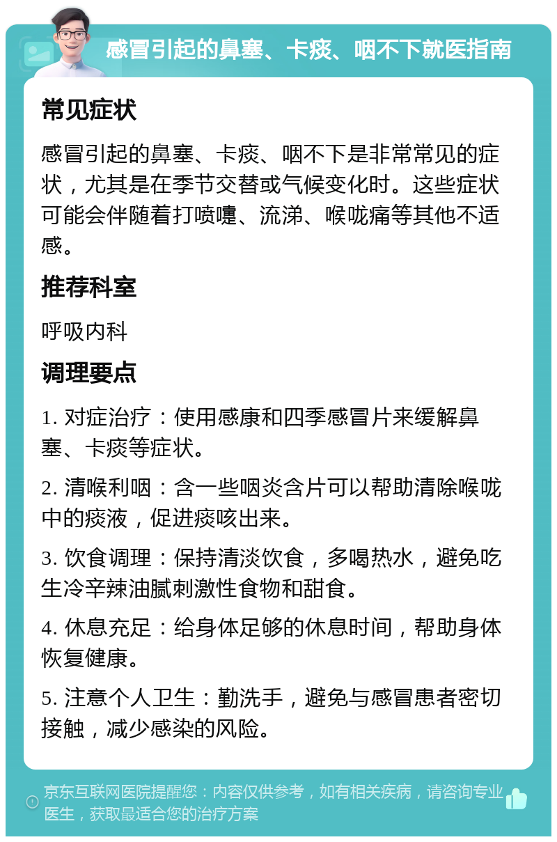 感冒引起的鼻塞、卡痰、咽不下就医指南 常见症状 感冒引起的鼻塞、卡痰、咽不下是非常常见的症状，尤其是在季节交替或气候变化时。这些症状可能会伴随着打喷嚏、流涕、喉咙痛等其他不适感。 推荐科室 呼吸内科 调理要点 1. 对症治疗：使用感康和四季感冒片来缓解鼻塞、卡痰等症状。 2. 清喉利咽：含一些咽炎含片可以帮助清除喉咙中的痰液，促进痰咳出来。 3. 饮食调理：保持清淡饮食，多喝热水，避免吃生冷辛辣油腻刺激性食物和甜食。 4. 休息充足：给身体足够的休息时间，帮助身体恢复健康。 5. 注意个人卫生：勤洗手，避免与感冒患者密切接触，减少感染的风险。