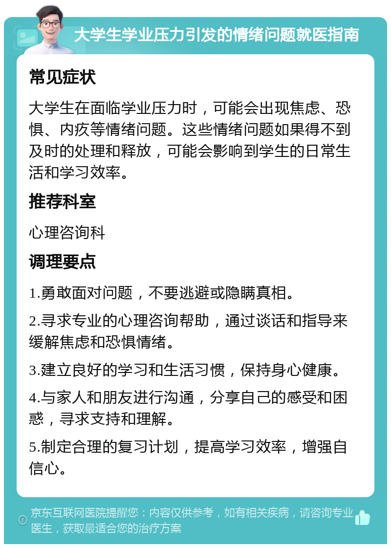 大学生学业压力引发的情绪问题就医指南 常见症状 大学生在面临学业压力时，可能会出现焦虑、恐惧、内疚等情绪问题。这些情绪问题如果得不到及时的处理和释放，可能会影响到学生的日常生活和学习效率。 推荐科室 心理咨询科 调理要点 1.勇敢面对问题，不要逃避或隐瞒真相。 2.寻求专业的心理咨询帮助，通过谈话和指导来缓解焦虑和恐惧情绪。 3.建立良好的学习和生活习惯，保持身心健康。 4.与家人和朋友进行沟通，分享自己的感受和困惑，寻求支持和理解。 5.制定合理的复习计划，提高学习效率，增强自信心。