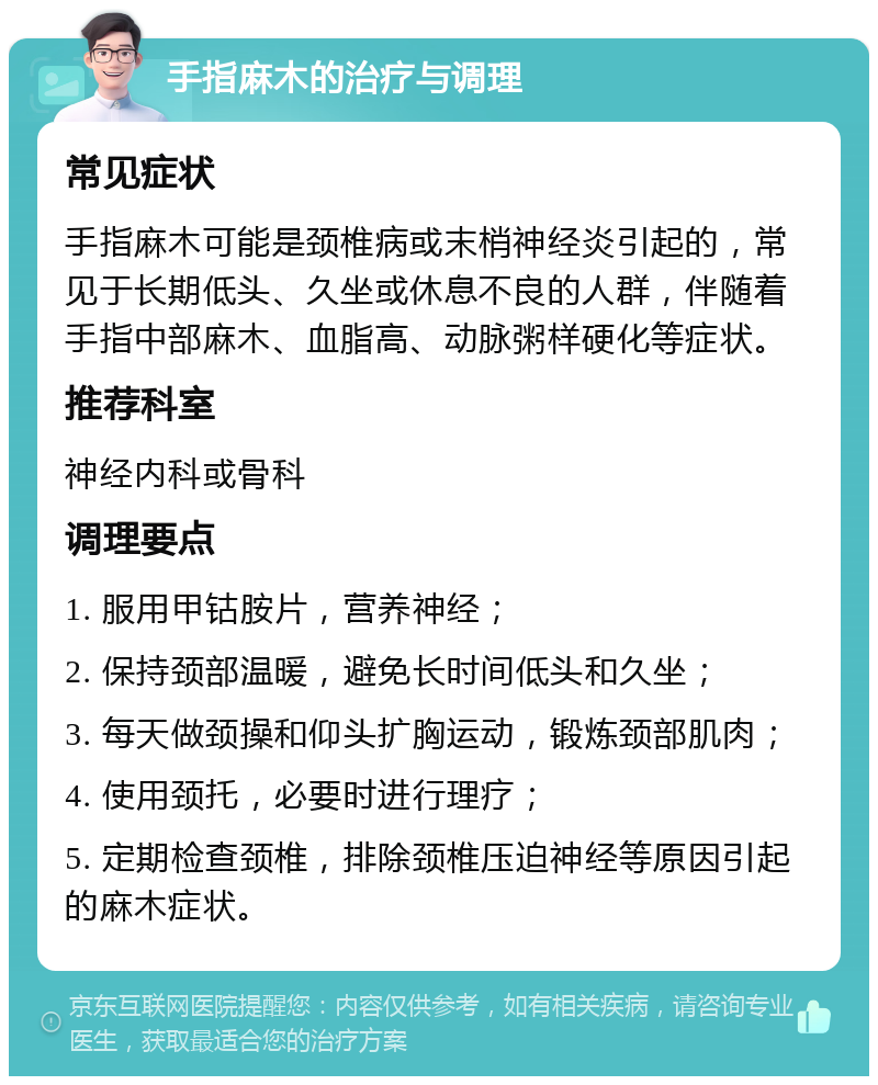 手指麻木的治疗与调理 常见症状 手指麻木可能是颈椎病或末梢神经炎引起的，常见于长期低头、久坐或休息不良的人群，伴随着手指中部麻木、血脂高、动脉粥样硬化等症状。 推荐科室 神经内科或骨科 调理要点 1. 服用甲钴胺片，营养神经； 2. 保持颈部温暖，避免长时间低头和久坐； 3. 每天做颈操和仰头扩胸运动，锻炼颈部肌肉； 4. 使用颈托，必要时进行理疗； 5. 定期检查颈椎，排除颈椎压迫神经等原因引起的麻木症状。