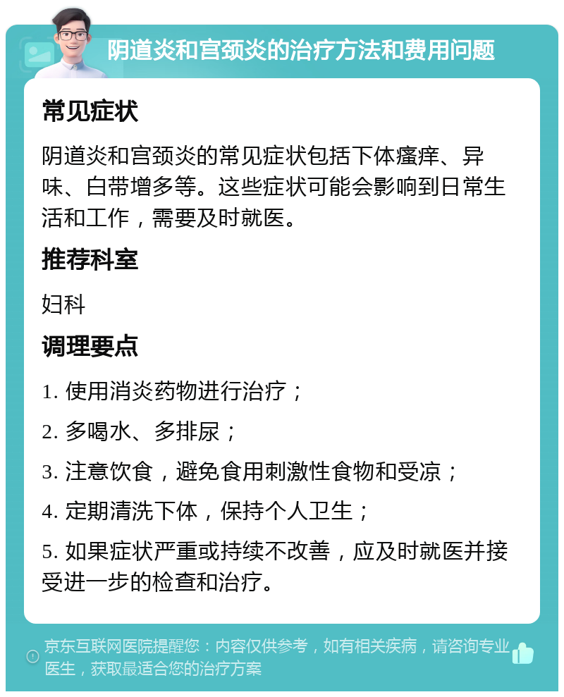 阴道炎和宫颈炎的治疗方法和费用问题 常见症状 阴道炎和宫颈炎的常见症状包括下体瘙痒、异味、白带增多等。这些症状可能会影响到日常生活和工作，需要及时就医。 推荐科室 妇科 调理要点 1. 使用消炎药物进行治疗； 2. 多喝水、多排尿； 3. 注意饮食，避免食用刺激性食物和受凉； 4. 定期清洗下体，保持个人卫生； 5. 如果症状严重或持续不改善，应及时就医并接受进一步的检查和治疗。