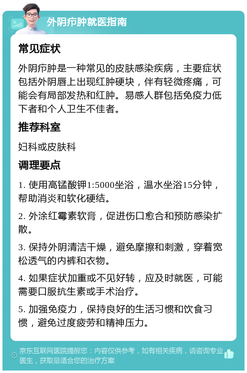 外阴疖肿就医指南 常见症状 外阴疖肿是一种常见的皮肤感染疾病，主要症状包括外阴唇上出现红肿硬块，伴有轻微疼痛，可能会有局部发热和红肿。易感人群包括免疫力低下者和个人卫生不佳者。 推荐科室 妇科或皮肤科 调理要点 1. 使用高锰酸钾1:5000坐浴，温水坐浴15分钟，帮助消炎和软化硬结。 2. 外涂红霉素软膏，促进伤口愈合和预防感染扩散。 3. 保持外阴清洁干燥，避免摩擦和刺激，穿着宽松透气的内裤和衣物。 4. 如果症状加重或不见好转，应及时就医，可能需要口服抗生素或手术治疗。 5. 加强免疫力，保持良好的生活习惯和饮食习惯，避免过度疲劳和精神压力。