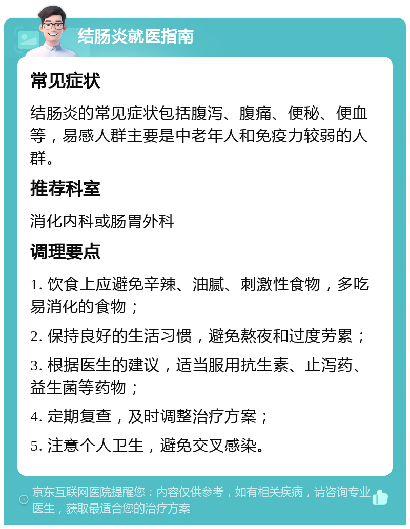 结肠炎就医指南 常见症状 结肠炎的常见症状包括腹泻、腹痛、便秘、便血等，易感人群主要是中老年人和免疫力较弱的人群。 推荐科室 消化内科或肠胃外科 调理要点 1. 饮食上应避免辛辣、油腻、刺激性食物，多吃易消化的食物； 2. 保持良好的生活习惯，避免熬夜和过度劳累； 3. 根据医生的建议，适当服用抗生素、止泻药、益生菌等药物； 4. 定期复查，及时调整治疗方案； 5. 注意个人卫生，避免交叉感染。