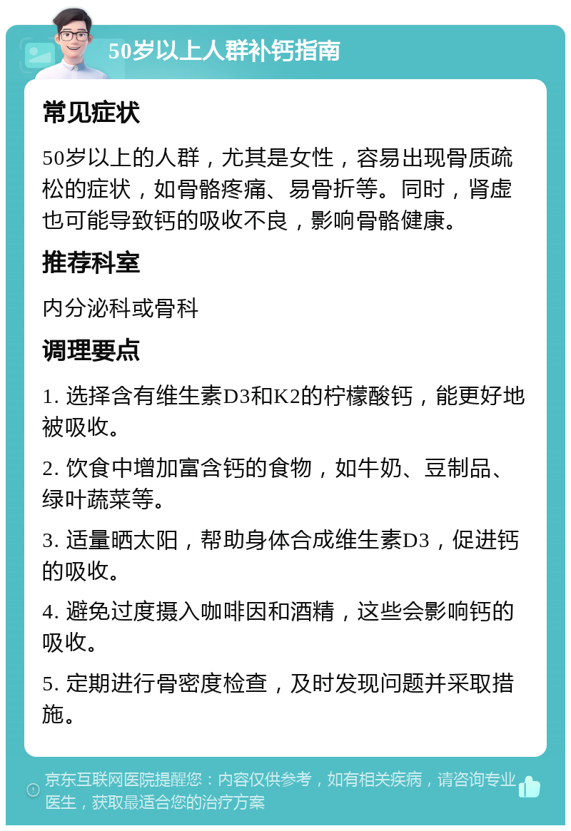 50岁以上人群补钙指南 常见症状 50岁以上的人群，尤其是女性，容易出现骨质疏松的症状，如骨骼疼痛、易骨折等。同时，肾虚也可能导致钙的吸收不良，影响骨骼健康。 推荐科室 内分泌科或骨科 调理要点 1. 选择含有维生素D3和K2的柠檬酸钙，能更好地被吸收。 2. 饮食中增加富含钙的食物，如牛奶、豆制品、绿叶蔬菜等。 3. 适量晒太阳，帮助身体合成维生素D3，促进钙的吸收。 4. 避免过度摄入咖啡因和酒精，这些会影响钙的吸收。 5. 定期进行骨密度检查，及时发现问题并采取措施。