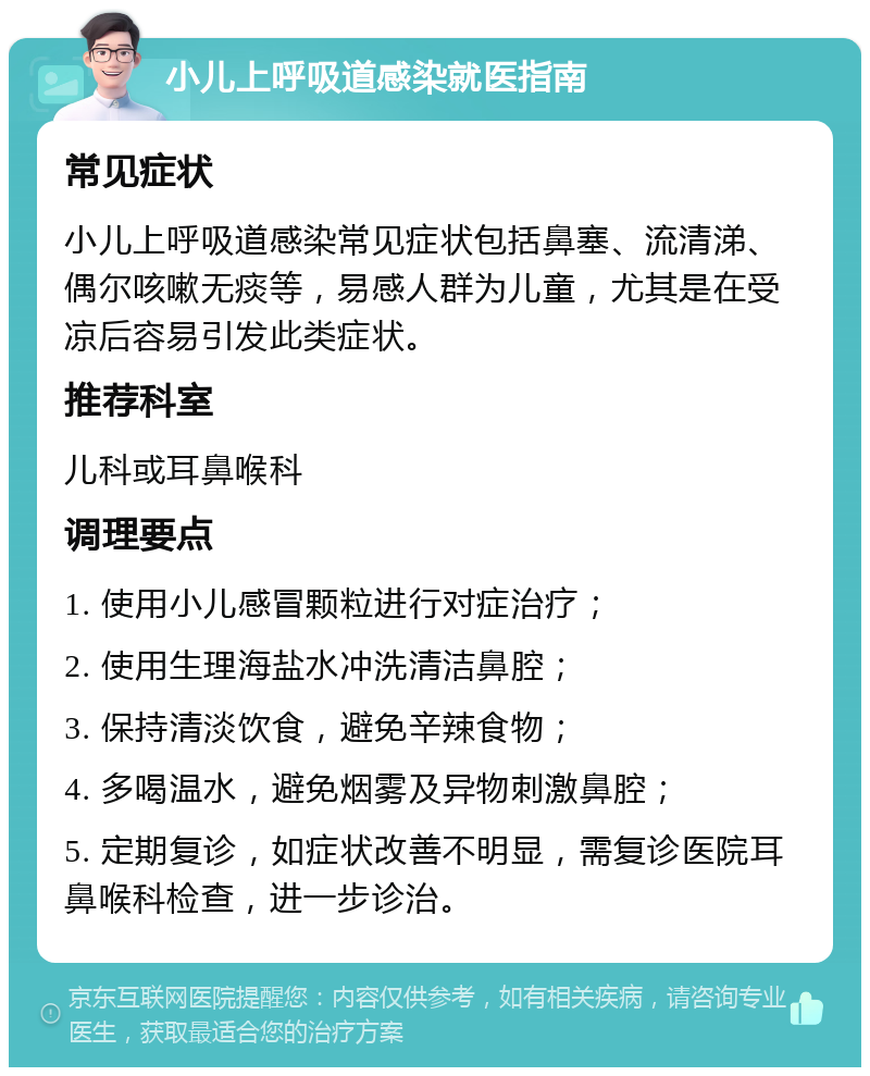 小儿上呼吸道感染就医指南 常见症状 小儿上呼吸道感染常见症状包括鼻塞、流清涕、偶尔咳嗽无痰等，易感人群为儿童，尤其是在受凉后容易引发此类症状。 推荐科室 儿科或耳鼻喉科 调理要点 1. 使用小儿感冒颗粒进行对症治疗； 2. 使用生理海盐水冲洗清洁鼻腔； 3. 保持清淡饮食，避免辛辣食物； 4. 多喝温水，避免烟雾及异物刺激鼻腔； 5. 定期复诊，如症状改善不明显，需复诊医院耳鼻喉科检查，进一步诊治。