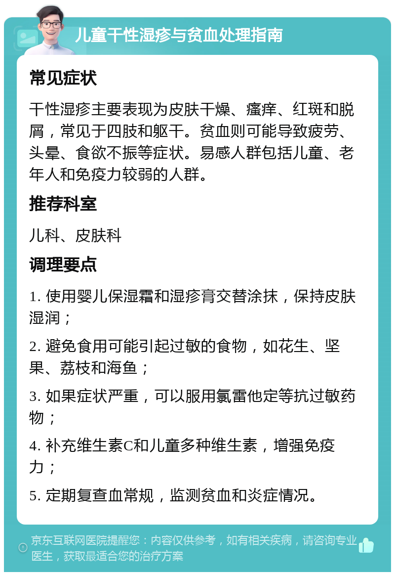 儿童干性湿疹与贫血处理指南 常见症状 干性湿疹主要表现为皮肤干燥、瘙痒、红斑和脱屑，常见于四肢和躯干。贫血则可能导致疲劳、头晕、食欲不振等症状。易感人群包括儿童、老年人和免疫力较弱的人群。 推荐科室 儿科、皮肤科 调理要点 1. 使用婴儿保湿霜和湿疹膏交替涂抹，保持皮肤湿润； 2. 避免食用可能引起过敏的食物，如花生、坚果、荔枝和海鱼； 3. 如果症状严重，可以服用氯雷他定等抗过敏药物； 4. 补充维生素C和儿童多种维生素，增强免疫力； 5. 定期复查血常规，监测贫血和炎症情况。