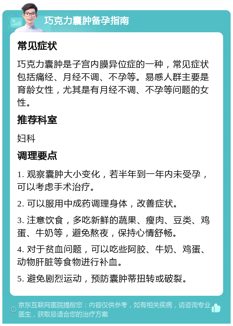 巧克力囊肿备孕指南 常见症状 巧克力囊肿是子宫内膜异位症的一种，常见症状包括痛经、月经不调、不孕等。易感人群主要是育龄女性，尤其是有月经不调、不孕等问题的女性。 推荐科室 妇科 调理要点 1. 观察囊肿大小变化，若半年到一年内未受孕，可以考虑手术治疗。 2. 可以服用中成药调理身体，改善症状。 3. 注意饮食，多吃新鲜的蔬果、瘦肉、豆类、鸡蛋、牛奶等，避免熬夜，保持心情舒畅。 4. 对于贫血问题，可以吃些阿胶、牛奶、鸡蛋、动物肝脏等食物进行补血。 5. 避免剧烈运动，预防囊肿蒂扭转或破裂。