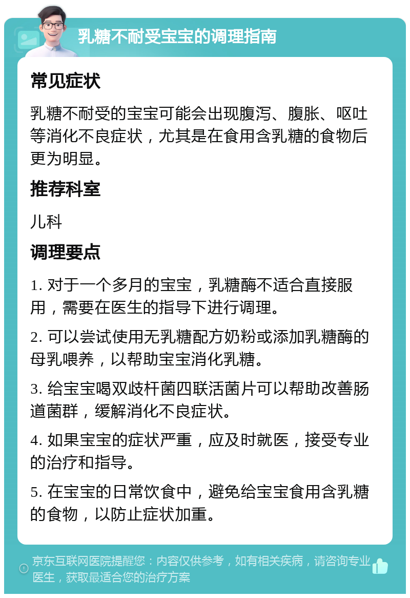 乳糖不耐受宝宝的调理指南 常见症状 乳糖不耐受的宝宝可能会出现腹泻、腹胀、呕吐等消化不良症状，尤其是在食用含乳糖的食物后更为明显。 推荐科室 儿科 调理要点 1. 对于一个多月的宝宝，乳糖酶不适合直接服用，需要在医生的指导下进行调理。 2. 可以尝试使用无乳糖配方奶粉或添加乳糖酶的母乳喂养，以帮助宝宝消化乳糖。 3. 给宝宝喝双歧杆菌四联活菌片可以帮助改善肠道菌群，缓解消化不良症状。 4. 如果宝宝的症状严重，应及时就医，接受专业的治疗和指导。 5. 在宝宝的日常饮食中，避免给宝宝食用含乳糖的食物，以防止症状加重。