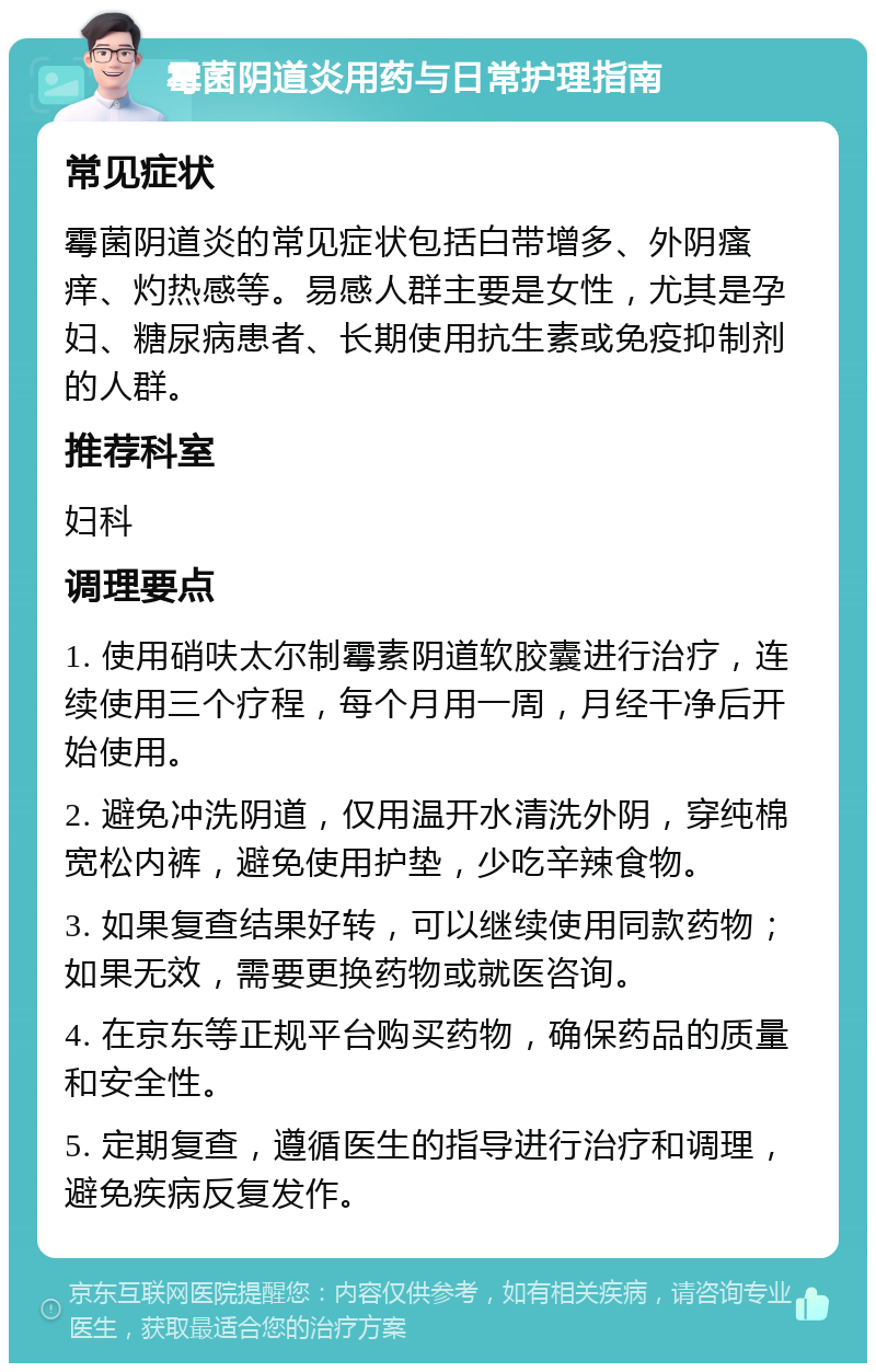 霉菌阴道炎用药与日常护理指南 常见症状 霉菌阴道炎的常见症状包括白带增多、外阴瘙痒、灼热感等。易感人群主要是女性，尤其是孕妇、糖尿病患者、长期使用抗生素或免疫抑制剂的人群。 推荐科室 妇科 调理要点 1. 使用硝呋太尔制霉素阴道软胶囊进行治疗，连续使用三个疗程，每个月用一周，月经干净后开始使用。 2. 避免冲洗阴道，仅用温开水清洗外阴，穿纯棉宽松内裤，避免使用护垫，少吃辛辣食物。 3. 如果复查结果好转，可以继续使用同款药物；如果无效，需要更换药物或就医咨询。 4. 在京东等正规平台购买药物，确保药品的质量和安全性。 5. 定期复查，遵循医生的指导进行治疗和调理，避免疾病反复发作。