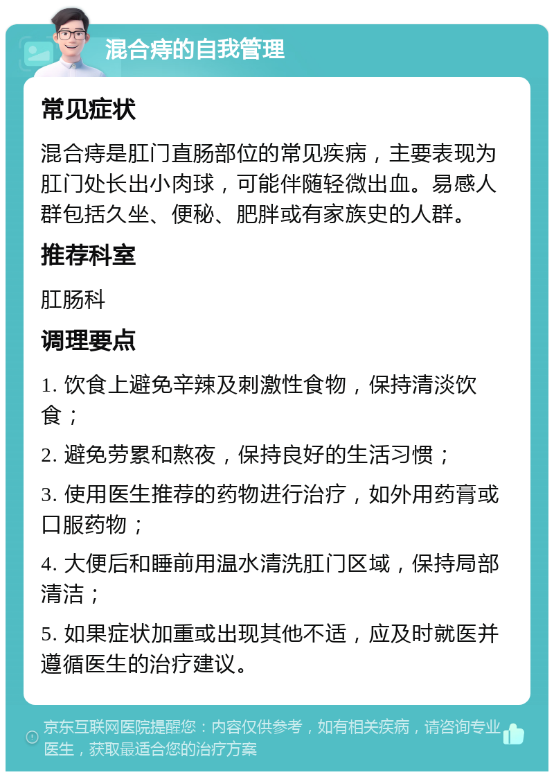 混合痔的自我管理 常见症状 混合痔是肛门直肠部位的常见疾病，主要表现为肛门处长出小肉球，可能伴随轻微出血。易感人群包括久坐、便秘、肥胖或有家族史的人群。 推荐科室 肛肠科 调理要点 1. 饮食上避免辛辣及刺激性食物，保持清淡饮食； 2. 避免劳累和熬夜，保持良好的生活习惯； 3. 使用医生推荐的药物进行治疗，如外用药膏或口服药物； 4. 大便后和睡前用温水清洗肛门区域，保持局部清洁； 5. 如果症状加重或出现其他不适，应及时就医并遵循医生的治疗建议。