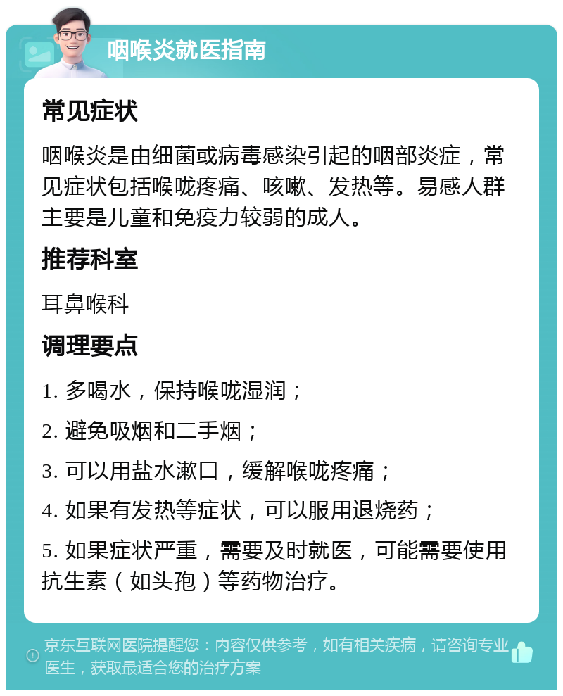 咽喉炎就医指南 常见症状 咽喉炎是由细菌或病毒感染引起的咽部炎症，常见症状包括喉咙疼痛、咳嗽、发热等。易感人群主要是儿童和免疫力较弱的成人。 推荐科室 耳鼻喉科 调理要点 1. 多喝水，保持喉咙湿润； 2. 避免吸烟和二手烟； 3. 可以用盐水漱口，缓解喉咙疼痛； 4. 如果有发热等症状，可以服用退烧药； 5. 如果症状严重，需要及时就医，可能需要使用抗生素（如头孢）等药物治疗。